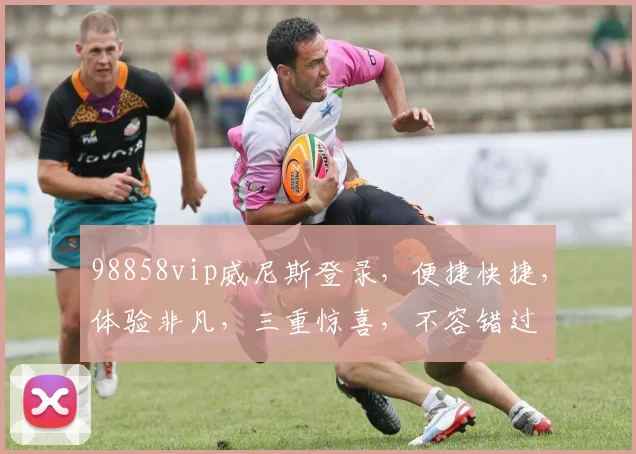 98858vip威尼斯登录，便捷快捷，体验非凡，三重惊喜，不容错过