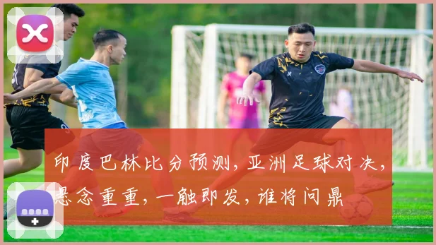 印度巴林比分预测,亚洲足球对决,悬念重重,一触即发,谁将问鼎